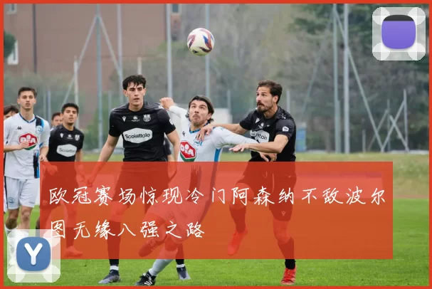 欧冠赛场惊现冷门阿森纳不敌波尔图无缘八强之路