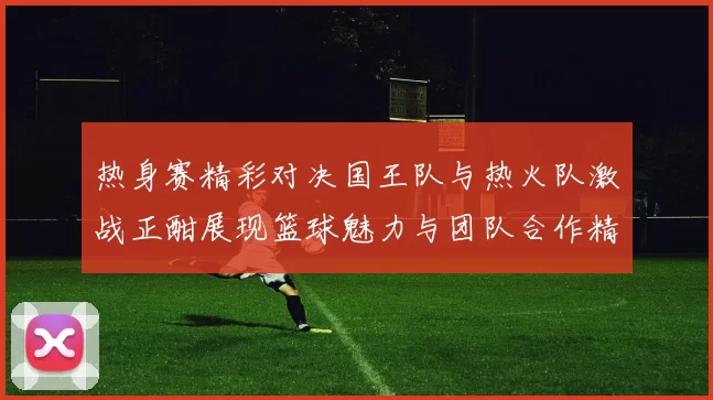 热身赛精彩对决国王队与热火队激战正酣展现篮球魅力与团队合作精神