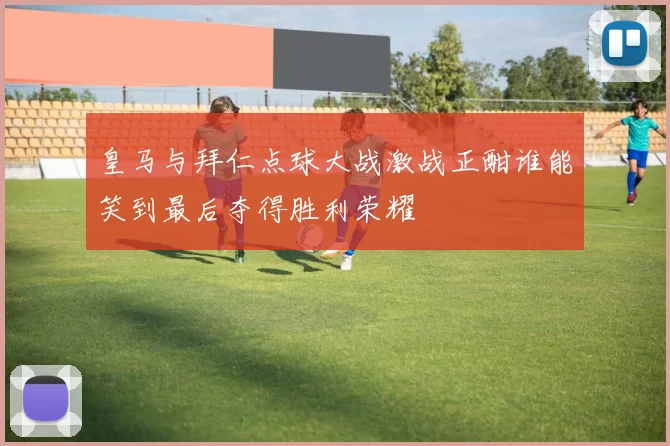 皇马与拜仁点球大战激战正酣谁能笑到最后夺得胜利荣耀