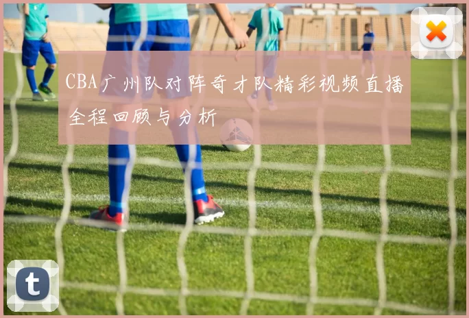 CBA广州队对阵奇才队精彩视频直播全程回顾与分析