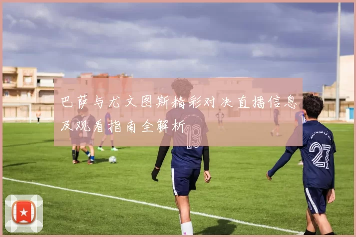 巴萨与尤文图斯精彩对决直播信息及观看指南全解析