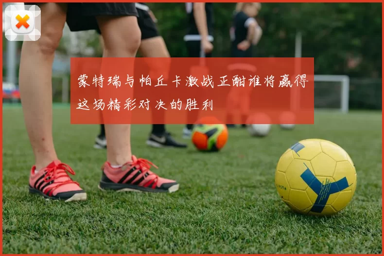 蒙特瑞与帕丘卡激战正酣谁将赢得这场精彩对决的胜利