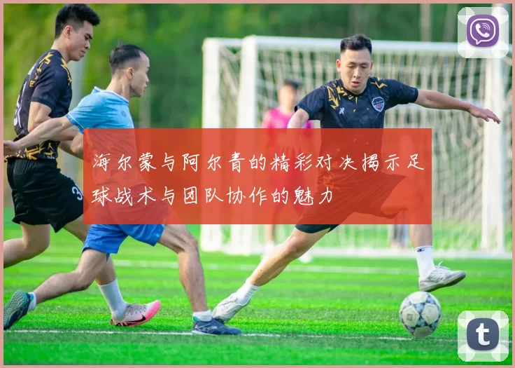 海尔蒙与阿尔青的精彩对决揭示足球战术与团队协作的魅力